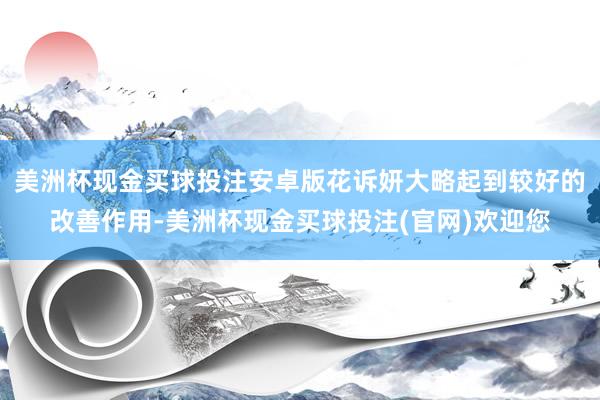 美洲杯现金买球投注安卓版花诉妍大略起到较好的改善作用-美洲杯现金买球投注(官网)欢迎您