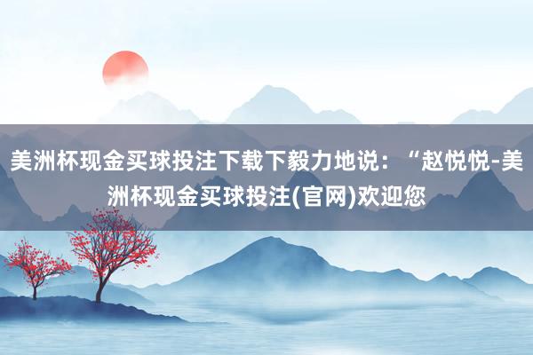 美洲杯现金买球投注下载下毅力地说：“赵悦悦-美洲杯现金买球投注(官网)欢迎您