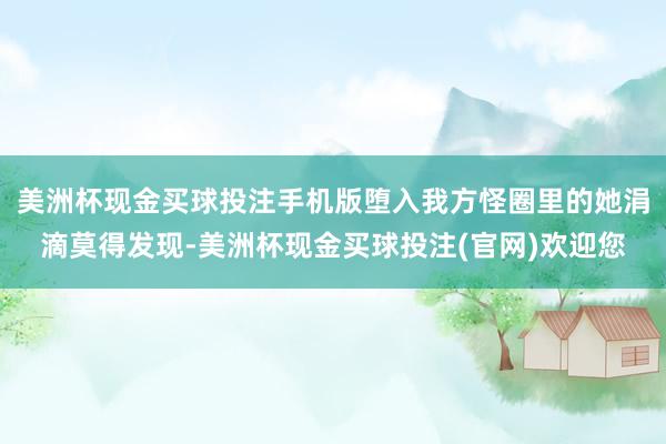美洲杯现金买球投注手机版堕入我方怪圈里的她涓滴莫得发现-美洲杯现金买球投注(官网)欢迎您