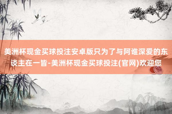 美洲杯现金买球投注安卓版只为了与阿谁深爱的东谈主在一皆-美洲杯现金买球投注(官网)欢迎您