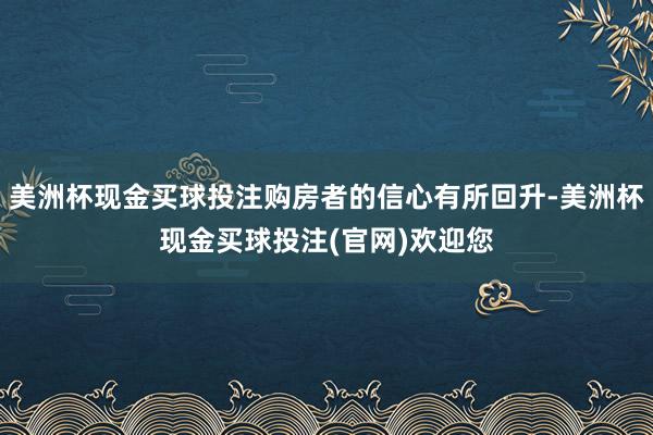 美洲杯现金买球投注购房者的信心有所回升-美洲杯现金买球投注(官网)欢迎您