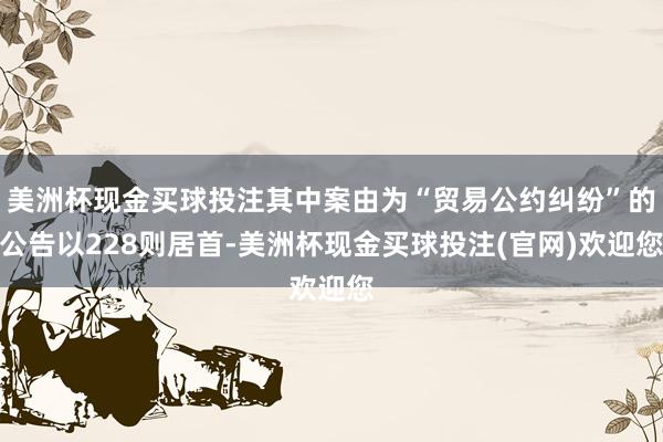 美洲杯现金买球投注其中案由为“贸易公约纠纷”的公告以228则居首-美洲杯现金买球投注(官网)欢迎您