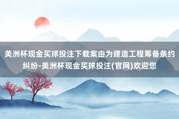 美洲杯现金买球投注下载案由为建造工程筹备条约纠纷-美洲杯现金买球投注(官网)欢迎您