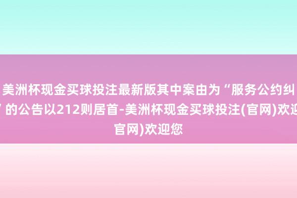 美洲杯现金买球投注最新版其中案由为“服务公约纠纷”的公告以212则居首-美洲杯现金买球投注(官网)欢迎您