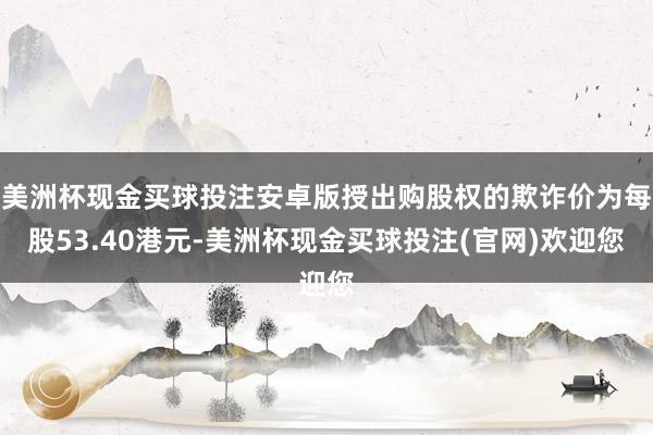 美洲杯现金买球投注安卓版授出购股权的欺诈价为每股53.40港元-美洲杯现金买球投注(官网)欢迎您