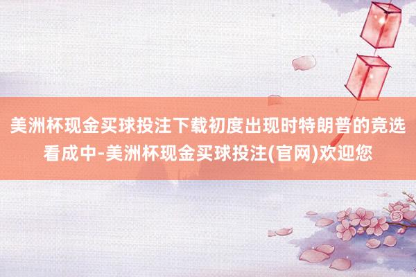 美洲杯现金买球投注下载初度出现时特朗普的竞选看成中-美洲杯现金买球投注(官网)欢迎您