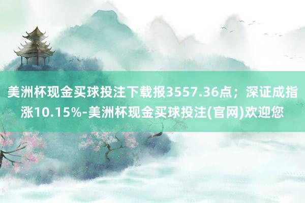 美洲杯现金买球投注下载报3557.36点；深证成指涨10.15%-美洲杯现金买球投注(官网)欢迎您