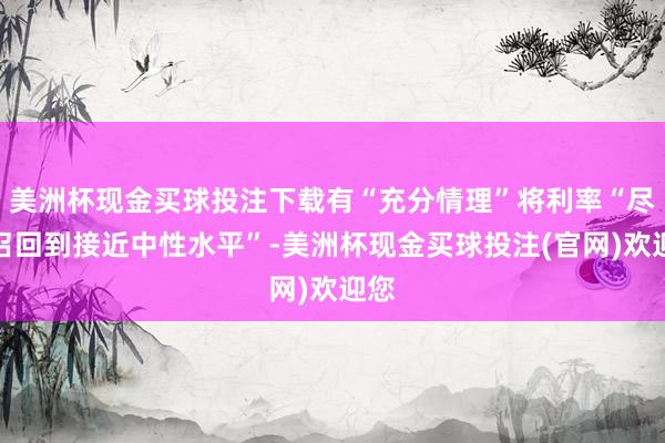 美洲杯现金买球投注下载有“充分情理”将利率“尽快召回到接近中性水平”-美洲杯现金买球投注(官网)欢迎您