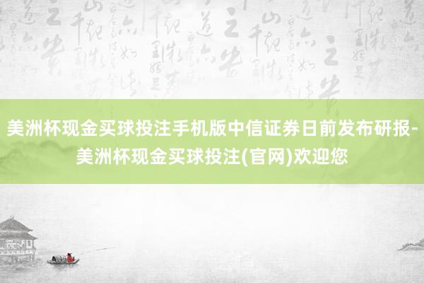 美洲杯现金买球投注手机版中信证券日前发布研报-美洲杯现金买球投注(官网)欢迎您
