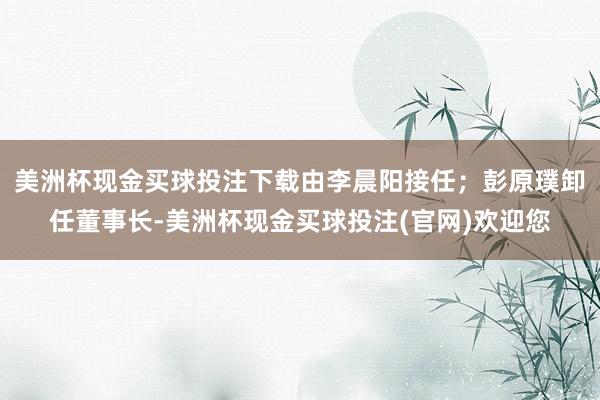 美洲杯现金买球投注下载由李晨阳接任；彭原璞卸任董事长-美洲杯现金买球投注(官网)欢迎您