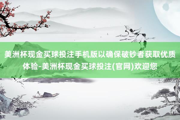 美洲杯现金买球投注手机版以确保破钞者获取优质体验-美洲杯现金买球投注(官网)欢迎您
