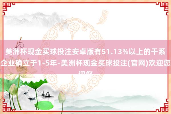 美洲杯现金买球投注安卓版有51.13%以上的干系企业确立于1-5年-美洲杯现金买球投注(官网)欢迎您