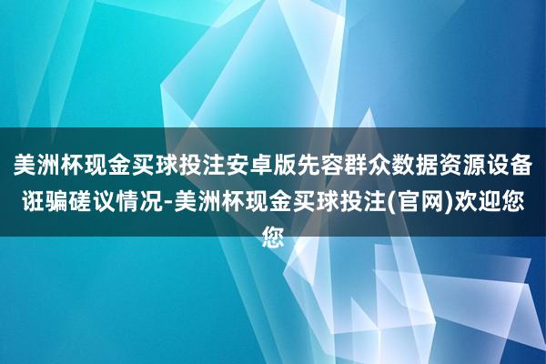美洲杯现金买球投注安卓版先容群众数据资源设备诳骗磋议情况-美洲杯现金买球投注(官网)欢迎您