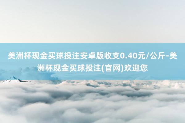 美洲杯现金买球投注安卓版收支0.40元/公斤-美洲杯现金买球投注(官网)欢迎您