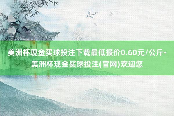 美洲杯现金买球投注下载最低报价0.60元/公斤-美洲杯现金买球投注(官网)欢迎您