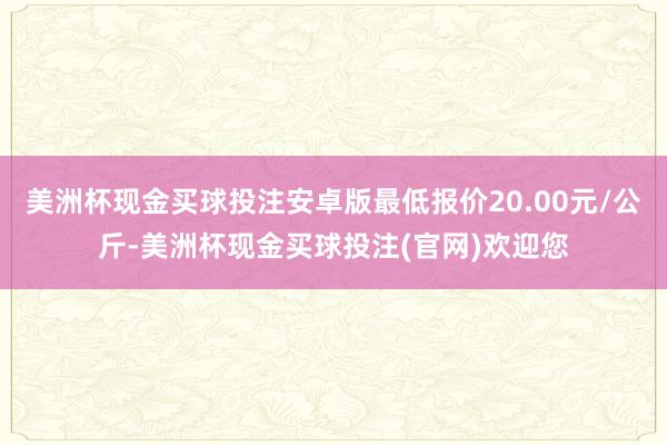 美洲杯现金买球投注安卓版最低报价20.00元/公斤-美洲杯现金买球投注(官网)欢迎您