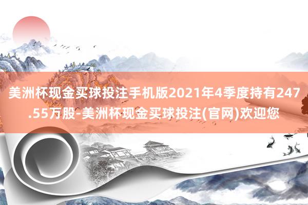 美洲杯现金买球投注手机版2021年4季度持有247.55万股-美洲杯现金买球投注(官网)欢迎您
