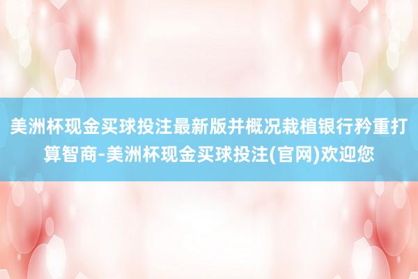 美洲杯现金买球投注最新版并概况栽植银行矜重打算智商-美洲杯现金买球投注(官网)欢迎您