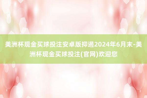 美洲杯现金买球投注安卓版抑遏2024年6月末-美洲杯现金买球投注(官网)欢迎您