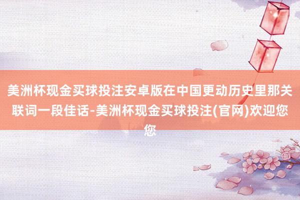 美洲杯现金买球投注安卓版在中国更动历史里那关联词一段佳话-美洲杯现金买球投注(官网)欢迎您