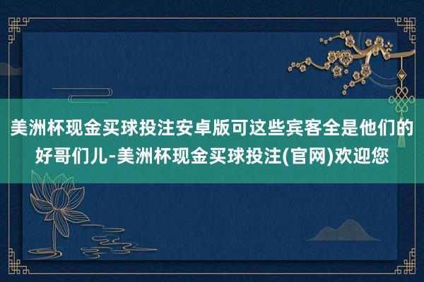 美洲杯现金买球投注安卓版可这些宾客全是他们的好哥们儿-美洲杯现金买球投注(官网)欢迎您