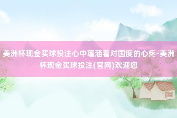 美洲杯现金买球投注心中蕴涵着对国度的心疼-美洲杯现金买球投注(官网)欢迎您