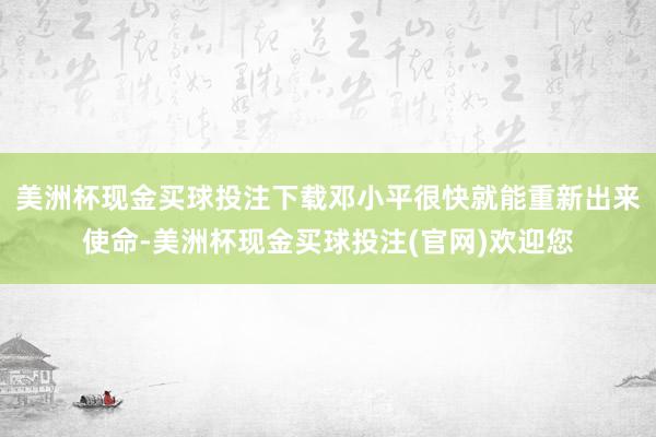 美洲杯现金买球投注下载邓小平很快就能重新出来使命-美洲杯现金买球投注(官网)欢迎您