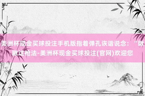 美洲杯现金买球投注手机版指着弹孔诙谐说念：“瞅瞅这枪法-美洲杯现金买球投注(官网)欢迎您