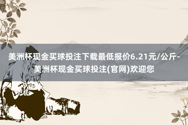 美洲杯现金买球投注下载最低报价6.21元/公斤-美洲杯现金买球投注(官网)欢迎您