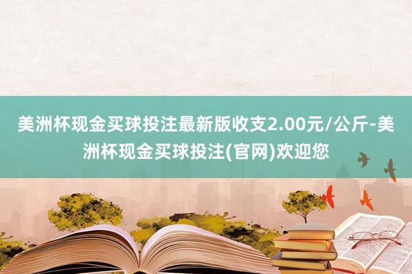 美洲杯现金买球投注最新版收支2.00元/公斤-美洲杯现金买球投注(官网)欢迎您