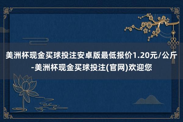 美洲杯现金买球投注安卓版最低报价1.20元/公斤-美洲杯现金买球投注(官网)欢迎您