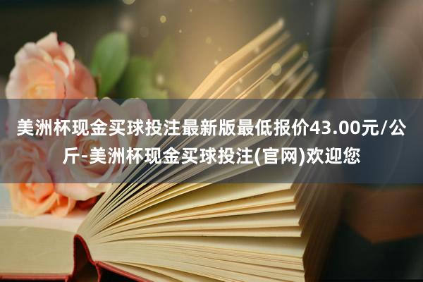 美洲杯现金买球投注最新版最低报价43.00元/公斤-美洲杯现金买球投注(官网)欢迎您