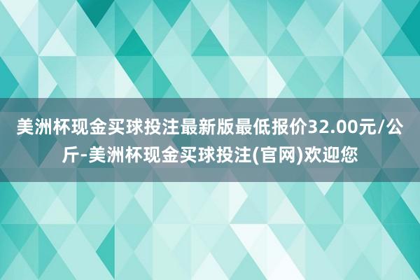 美洲杯现金买球投注最新版最低报价32.00元/公斤-美洲杯现金买球投注(官网)欢迎您