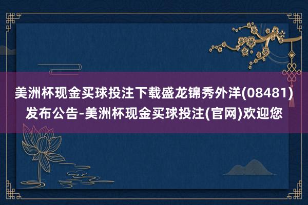 美洲杯现金买球投注下载盛龙锦秀外洋(08481)发布公告-美洲杯现金买球投注(官网)欢迎您