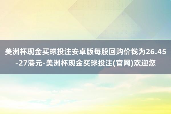 美洲杯现金买球投注安卓版每股回购价钱为26.45-27港元-美洲杯现金买球投注(官网)欢迎您