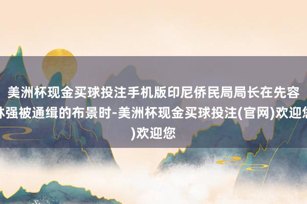 美洲杯现金买球投注手机版印尼侨民局局长在先容林强被通缉的布景时-美洲杯现金买球投注(官网)欢迎您
