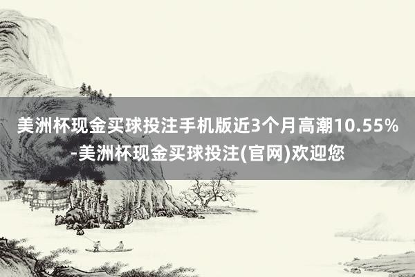 美洲杯现金买球投注手机版近3个月高潮10.55%-美洲杯现金买球投注(官网)欢迎您