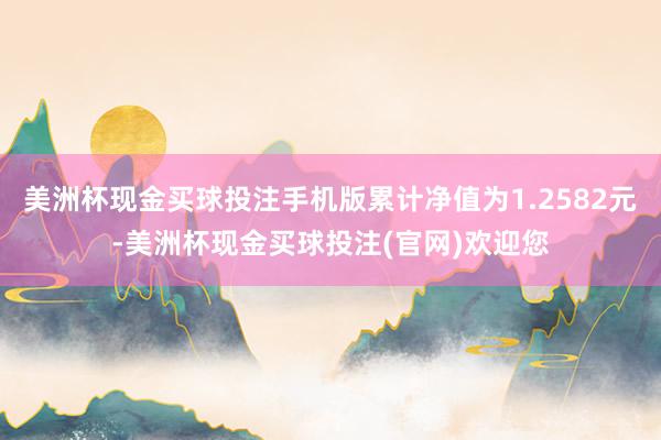 美洲杯现金买球投注手机版累计净值为1.2582元-美洲杯现金买球投注(官网)欢迎您