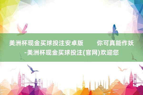 美洲杯现金买球投注安卓版        你可真能作妖-美洲杯现金买球投注(官网)欢迎您