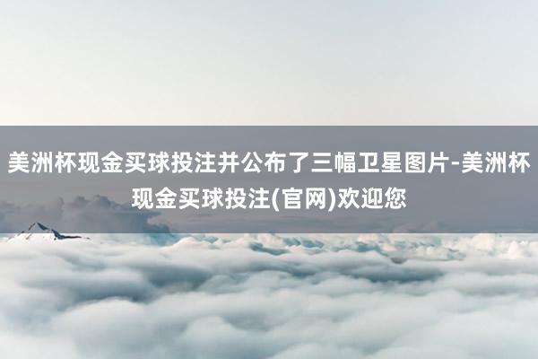 美洲杯现金买球投注并公布了三幅卫星图片-美洲杯现金买球投注(官网)欢迎您