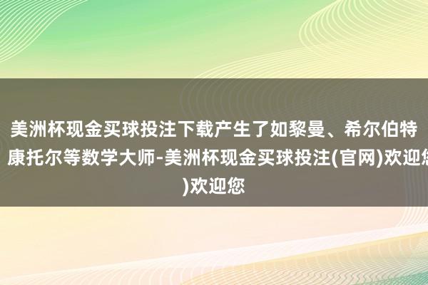 美洲杯现金买球投注下载产生了如黎曼、希尔伯特、康托尔等数学大师-美洲杯现金买球投注(官网)欢迎您