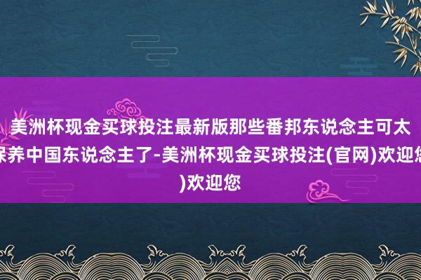 美洲杯现金买球投注最新版那些番邦东说念主可太保养中国东说念主了-美洲杯现金买球投注(官网)欢迎您