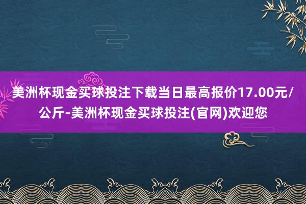 美洲杯现金买球投注下载当日最高报价17.00元/公斤-美洲杯现金买球投注(官网)欢迎您