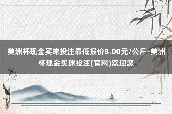 美洲杯现金买球投注最低报价8.00元/公斤-美洲杯现金买球投注(官网)欢迎您