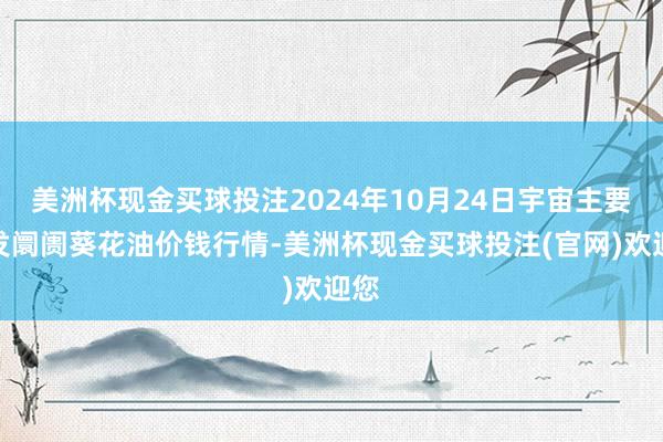 美洲杯现金买球投注2024年10月24日宇宙主要批发阛阓葵花油价钱行情-美洲杯现金买球投注(官网)欢迎您
