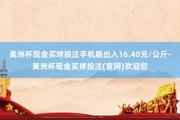 美洲杯现金买球投注手机版出入16.40元/公斤-美洲杯现金买球投注(官网)欢迎您
