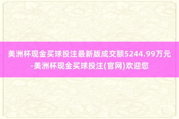 美洲杯现金买球投注最新版成交额5244.99万元-美洲杯现金买球投注(官网)欢迎您