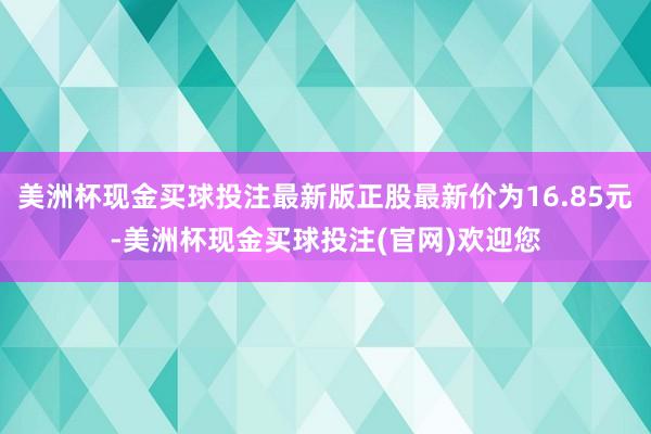 美洲杯现金买球投注最新版正股最新价为16.85元-美洲杯现金买球投注(官网)欢迎您