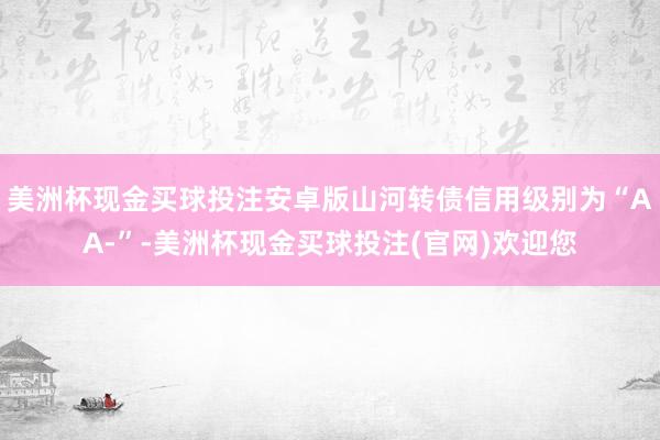 美洲杯现金买球投注安卓版山河转债信用级别为“AA-”-美洲杯现金买球投注(官网)欢迎您