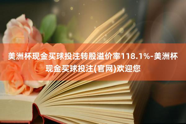 美洲杯现金买球投注转股溢价率118.1%-美洲杯现金买球投注(官网)欢迎您
